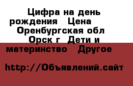 Цифра на день рождения › Цена ­ 300 - Оренбургская обл., Орск г. Дети и материнство » Другое   